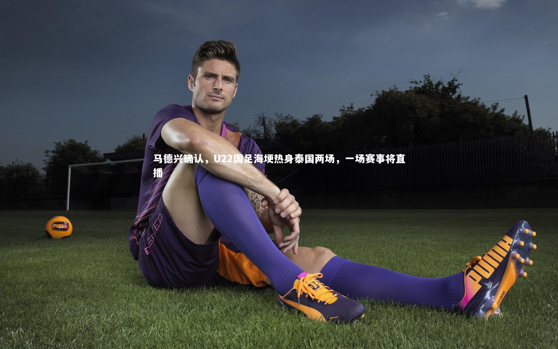 开云app-马德兴确认，U22国足海埂热身泰国两场，一场赛事将直播